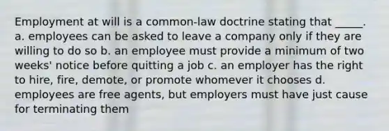 Employment at will is a common-law doctrine stating that _____. a. employees can be asked to leave a company only if they are willing to do so b. an employee must provide a minimum of two weeks' notice before quitting a job c. an employer has the right to hire, fire, demote, or promote whomever it chooses d. employees are free agents, but employers must have just cause for terminating them