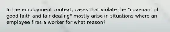 In the employment context, cases that violate the "covenant of good faith and fair dealing" mostly arise in situations where an employee fires a worker for what reason?