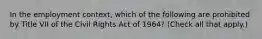 In the employment context, which of the following are prohibited by Title VII of the Civil Rights Act of 1964? (Check all that apply.)