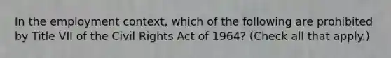 In the employment context, which of the following are prohibited by Title VII of the Civil Rights Act of 1964? (Check all that apply.)