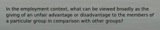 In the employment context, what can be viewed broadly as the giving of an unfair advantage or disadvantage to the members of a particular group in comparison with other groups?