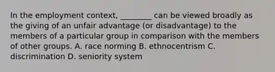 In the employment context, ________ can be viewed broadly as the giving of an unfair advantage (or disadvantage) to the members of a particular group in comparison with the members of other groups. A. race norming B. ethnocentrism C. discrimination D. seniority system