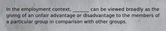 In the employment context, _______ can be viewed broadly as the giving of an unfair advantage or disadvantage to the members of a particular group in comparison with other groups.