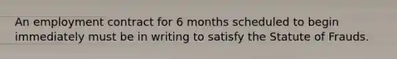 An employment contract for 6 months scheduled to begin immediately must be in writing to satisfy the Statute of Frauds.