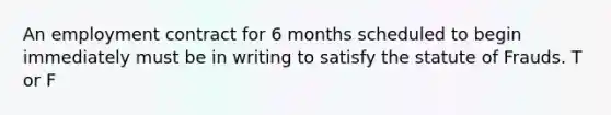 An employment contract for 6 months scheduled to begin immediately must be in writing to satisfy the statute of Frauds. T or F