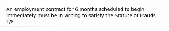 An employment contract for 6 months scheduled to begin immediately must be in writing to satisfy the Statute of Frauds. T/F