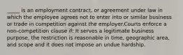 _____ is an employment contract, or agreement under law in which the employee agrees not to enter into or similar business or trade in competition against the employer.Courts enforce a non-competition clause if: It serves a legitimate business purpose, the restriction is reasonable in time, geographic area, and scope and it does not impose an undue hardship.