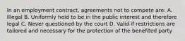 In an employment contract, agreements not to compete are: A. Illegal B. Uniformly held to be in the public interest and therefore legal C. Never questioned by the court D. Valid if restrictions are tailored and necessary for the protection of the benefited party