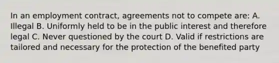 In an employment contract, agreements not to compete are: A. Illegal B. Uniformly held to be in the public interest and therefore legal C. Never questioned by the court D. Valid if restrictions are tailored and necessary for the protection of the benefited party