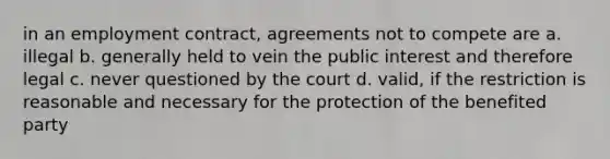 in an employment contract, agreements not to compete are a. illegal b. generally held to vein the public interest and therefore legal c. never questioned by the court d. valid, if the restriction is reasonable and necessary for the protection of the benefited party