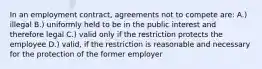 In an employment contract, agreements not to compete are: A.) illegal B.) uniformly held to be in the public interest and therefore legal C.) valid only if the restriction protects the employee D.) valid, if the restriction is reasonable and necessary for the protection of the former employer