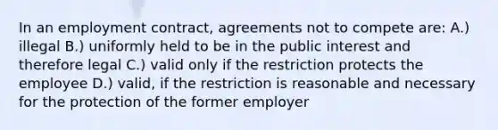 In an employment contract, agreements not to compete are: A.) illegal B.) uniformly held to be in the public interest and therefore legal C.) valid only if the restriction protects the employee D.) valid, if the restriction is reasonable and necessary for the protection of the former employer