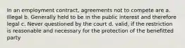 In an employment contract, agreements not to compete are a. Illegal b. Generally held to be in the public interest and therefore legal c. Never questioned by the court d. valid, if the restriction is reasonable and necessary for the protection of the benefitted party