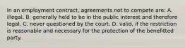 In an employment contract, agreements not to compete are: A. illegal. B. generally held to be in the public interest and therefore legal. C. never questioned by the court. D. valid, if the restriction is reasonable and necessary for the protection of the benefitted party.