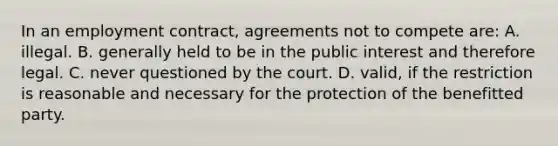 In an employment contract, agreements not to compete are: A. illegal. B. generally held to be in the public interest and therefore legal. C. never questioned by the court. D. valid, if the restriction is reasonable and necessary for the protection of the benefitted party.