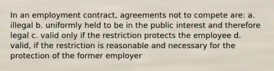 In an employment contract, agreements not to compete are: a. illegal b. uniformly held to be in the public interest and therefore legal c. valid only if the restriction protects the employee d. valid, if the restriction is reasonable and necessary for the protection of the former employer