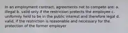 In an employment contract, agreements not to compete are: a. illegal b. valid only if the restriction protects the employee c. uniformly held to be in the public interest and therefore legal d. valid, if the restriction is reasonable and necessary for the protection of the former employer