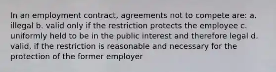 In an employment contract, agreements not to compete are: a. illegal b. valid only if the restriction protects the employee c. uniformly held to be in the public interest and therefore legal d. valid, if the restriction is reasonable and necessary for the protection of the former employer