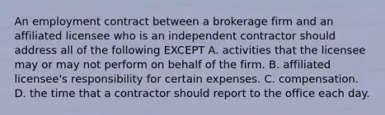 An employment contract between a brokerage firm and an affiliated licensee who is an independent contractor should address all of the following EXCEPT A. activities that the licensee may or may not perform on behalf of the firm. B. affiliated licensee's responsibility for certain expenses. C. compensation. D. the time that a contractor should report to the office each day.