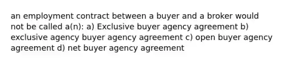 an employment contract between a buyer and a broker would not be called a(n): a) Exclusive buyer agency agreement b) exclusive agency buyer agency agreement c) open buyer agency agreement d) net buyer agency agreement