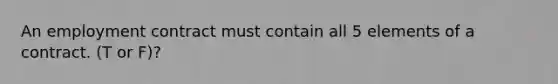 An employment contract must contain all 5 elements of a contract. (T or F)?