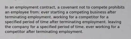 In an employment contract, a covenant not to compete prohibits an employee from: ever starting a competing business after terminating employment. working for a competitor for a specified period of time after terminating employment. leaving the company for a specified period of time. ever working for a competitor after terminating employment.