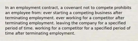 In an employment contract, a covenant not to compete prohibits an employee from: ever starting a competing business after terminating employment. ever working for a competitor after terminating employment. leaving the company for a specified period of time. working for a competitor for a specified period of time after terminating employment.