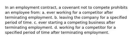 In an employment contract, a covenant not to compete prohibits an employee from: a. ever working for a competitor after terminating employment. b. leaving the company for a specified period of time. c. ever starting a competing business after terminating employment. d. working for a competitor for a specified period of time after terminating employment.