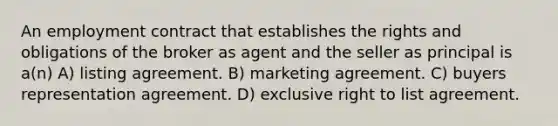 An employment contract that establishes the rights and obligations of the broker as agent and the seller as principal is a(n) A) listing agreement. B) marketing agreement. C) buyers representation agreement. D) exclusive right to list agreement.