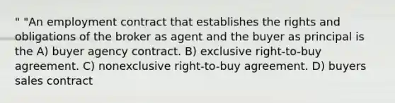 " "An employment contract that establishes the rights and obligations of the broker as agent and the buyer as principal is the A) buyer agency contract. B) exclusive right-to-buy agreement. C) nonexclusive right-to-buy agreement. D) buyers sales contract