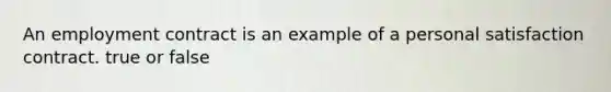 An employment contract is an example of a personal satisfaction contract. true or false