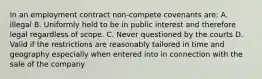 In an employment contract non-compete covenants are: A. illegal B. Uniformly held to be in public interest and therefore legal regardless of scope. C. Never questioned by the courts D. Valid if the restrictions are reasonably tailored in time and geography especially when entered into in connection with the sale of the company