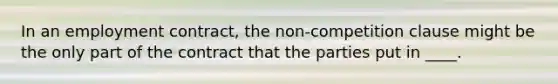 In an employment contract, the non-competition clause might be the only part of the contract that the parties put in ____.