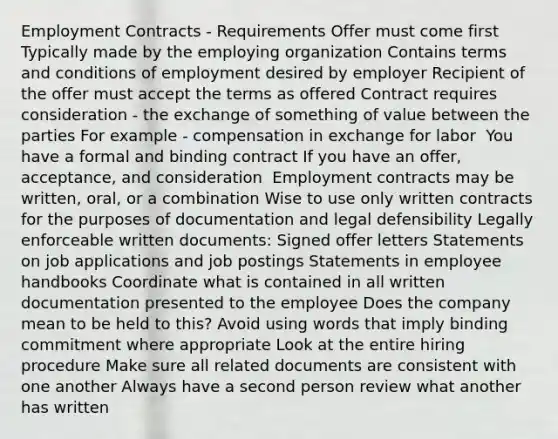 Employment Contracts - Requirements​ Offer must come first​ Typically made by the employing organization​ Contains terms and conditions of employment desired by employer​ Recipient of the offer must accept the terms as offered​ Contract requires consideration - the exchange of something of value between the parties​ For example - compensation in exchange for labor​ ​ You have a formal and binding contract If you have an offer, acceptance, and consideration​ ​ Employment contracts may be written, oral, or a combination​ Wise to use only written contracts for the purposes of documentation and legal defensibility​ Legally enforceable written documents:​ Signed offer letters​ Statements on job applications and job postings​ Statements in employee handbooks Coordinate what is contained in all written documentation presented to the employee​ Does the company mean to be held to this?​ Avoid using words that imply binding commitment where appropriate​ Look at the entire hiring procedure​ Make sure all related documents are consistent with one another​ Always have a second person review what another has written​​