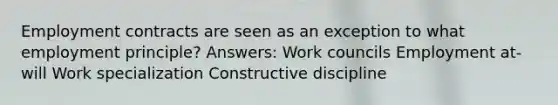 Employment contracts are seen as an exception to what employment principle? Answers: Work councils Employment at-will Work specialization Constructive discipline