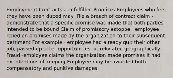 Employment Contracts - Unfulfilled Promises​ Employees who feel they have been duped may:​ File a breach of contract claim - demonstrate that a specific promise was made that both parties intended to be bound​ Claim of promissory estoppel -employee relied on promises made by the organization to their subsequent detriment​ For example - employee had already quit their other job, passed up other opportunities, or relocated geographically ​ Fraud -employee claims the organization made promises it had no intentions of keeping​ Employee may be awarded both compensatory and punitive damages​ ​