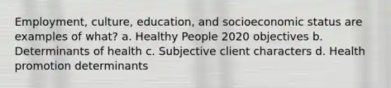 Employment, culture, education, and socioeconomic status are examples of what? a. Healthy People 2020 objectives b. Determinants of health c. Subjective client characters d. Health promotion determinants