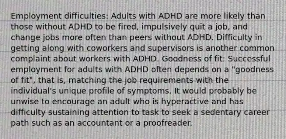 Employment difficulties: Adults with ADHD are more likely than those without ADHD to be fired, impulsively quit a job, and change jobs more often than peers without ADHD. Difficulty in getting along with coworkers and supervisors is another common complaint about workers with ADHD. Goodness of fit: Successful employment for adults with ADHD often depends on a "goodness of fit", that is, matching the job requirements with the individual's unique profile of symptoms. It would probably be unwise to encourage an adult who is hyperactive and has difficulty sustaining attention to task to seek a sedentary career path such as an accountant or a proofreader.