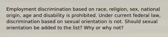 Employment discrimination based on race, religion, sex, national origin, age and disability is prohibited. Under current federal law, discrimination based on sexual orientation is not. Should sexual orientation be added to the list? Why or why not?