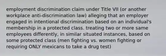 <a href='https://www.questionai.com/knowledge/kmPZK5L6Mm-employment-discrimination' class='anchor-knowledge'>employment discrimination</a> claim under Title VII (or another workplace anti-discrimination law) alleging that an employer engaged in intentional discrimination based on an individual's membership in a protected class. treating two or more same employees differently, in similar situated instances, based on some protected class (men fighting vs. women fighting or requiring ONLY mexicans to take a drug test)