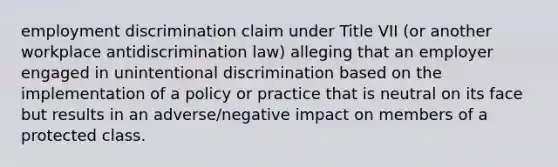 employment discrimination claim under Title VII (or another workplace antidiscrimination law) alleging that an employer engaged in unintentional discrimination based on the implementation of a policy or practice that is neutral on its face but results in an adverse/negative impact on members of a protected class.