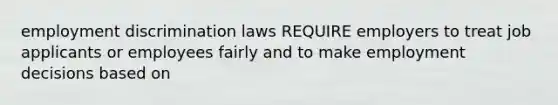 employment discrimination laws REQUIRE employers to treat job applicants or employees fairly and to make employment decisions based on