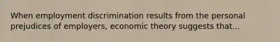 When employment discrimination results from the personal prejudices of employers, economic theory suggests that...