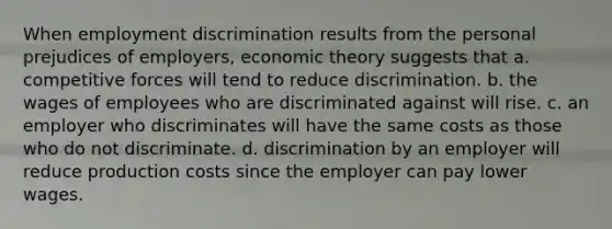 When <a href='https://www.questionai.com/knowledge/kmPZK5L6Mm-employment-discrimination' class='anchor-knowledge'>employment discrimination</a> results from the personal prejudices of employers, economic theory suggests that a. competitive forces will tend to reduce discrimination. b. the wages of employees who are discriminated against will rise. c. an employer who discriminates will have the same costs as those who do not discriminate. d. discrimination by an employer will reduce production costs since the employer can pay lower wages.