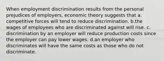 When employment discrimination results from the personal prejudices of employers, economic theory suggests that a. competitive forces will tend to reduce discrimination. b.the wages of employees who are discriminated against will rise. c. discrimination by an employer will reduce production costs since the employer can pay lower wages. d.an employer who discriminates will have the same costs as those who do not discriminate.