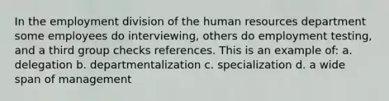 In the employment division of the human resources department some employees do interviewing, others do employment testing, and a third group checks references. This is an example of: a. delegation b. departmentalization c. specialization d. a wide span of management