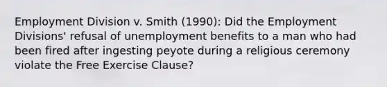 Employment Division v. Smith (1990): Did the Employment Divisions' refusal of unemployment benefits to a man who had been fired after ingesting peyote during a religious ceremony violate the Free Exercise Clause?