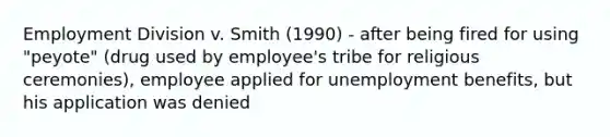 Employment Division v. Smith (1990) - after being fired for using "peyote" (drug used by employee's tribe for religious ceremonies), employee applied for unemployment benefits, but his application was denied