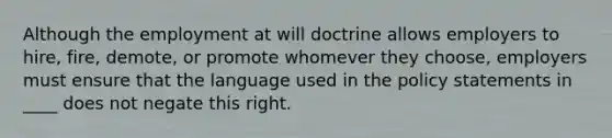 Although the employment at will doctrine allows employers to hire, fire, demote, or promote whomever they choose, employers must ensure that the language used in the policy statements in ____ does not negate this right.