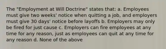 The "Employment at Will Doctrine" states that: a. Employees must give two weeks' notice when quitting a job, and employers must give 30 days' notice before layoffs b. Employers may only be fired for just cause c. Employers can fire employees at any time for any reason, just as employees can quit at any time for any reason d. None of the above